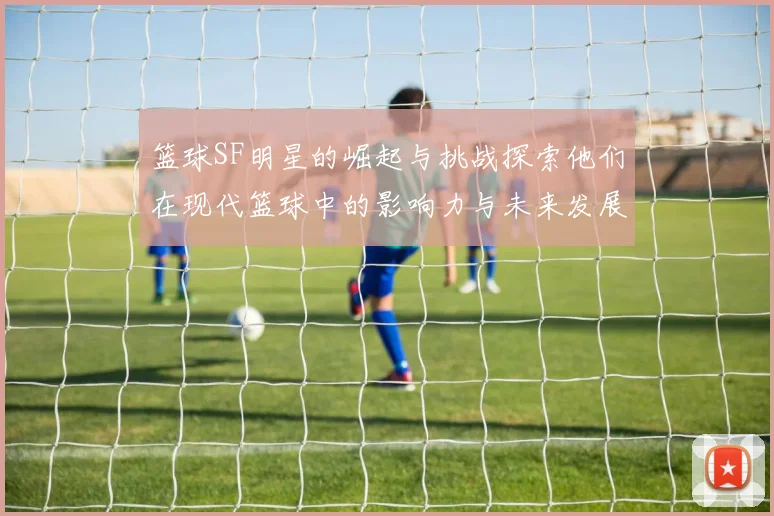 篮球SF明星的崛起与挑战探索他们在现代篮球中的影响力与未来发展