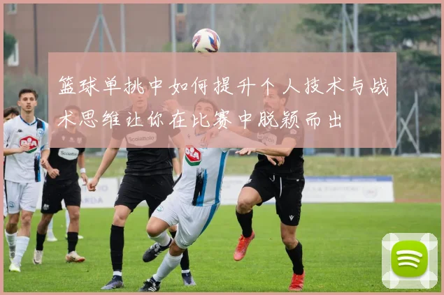 篮球单挑中如何提升个人技术与战术思维让你在比赛中脱颖而出