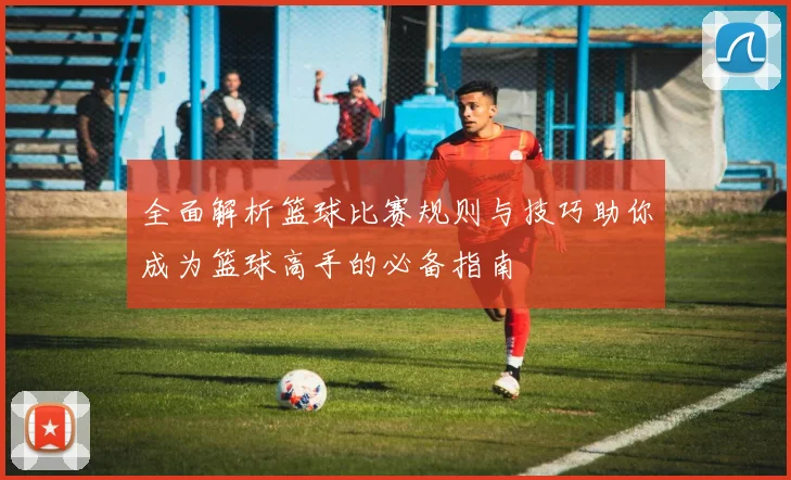全面解析篮球比赛规则与技巧助你成为篮球高手的必备指南