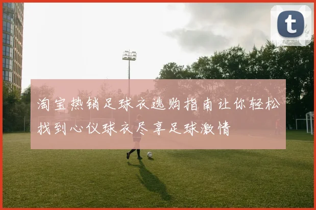 淘宝热销足球衣选购指南让你轻松找到心仪球衣尽享足球激情