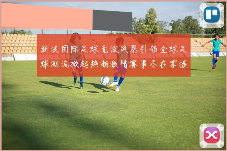 新浪国际足球竞技风暴引领全球足球潮流掀起热潮激情赛事尽在掌握之中