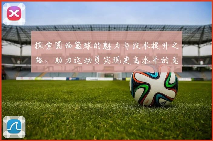 探索圆面篮球的魅力与技术提升之路，助力运动员实现更高水平的竞技表现