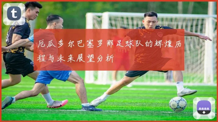 厄瓜多尔巴塞罗那足球队的辉煌历程与未来展望分析