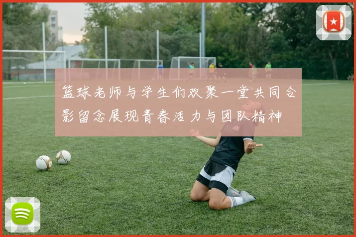 篮球老师与学生们欢聚一堂共同合影留念展现青春活力与团队精神